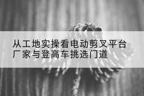 沂水电动剪叉升降平台厂家-从工地实操看电动剪叉平台厂家与登高车挑选门道