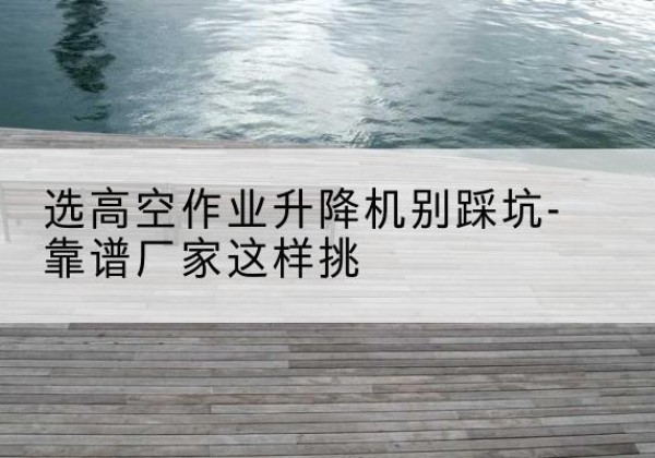 沂水剪叉式升降机厂家-选高空作业升降机别踩坑-靠谱厂家这样挑