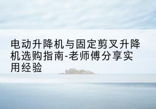 沂水电动升降机怎么选-电动升降机与固定剪叉升降机选购指南-老师傅分享实用经验