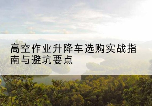 沂水升降车怎么选-高空作业升降车选购实战指南与避坑要点