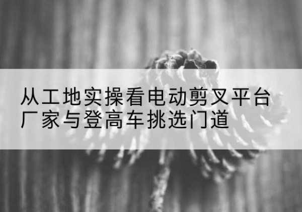 沂水电动剪叉升降平台厂家-从工地实操看电动剪叉平台厂家与登高车挑选门道