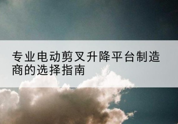 沂水电动剪叉升降平台厂家-专业电动剪叉升降平台制造商的选择指南